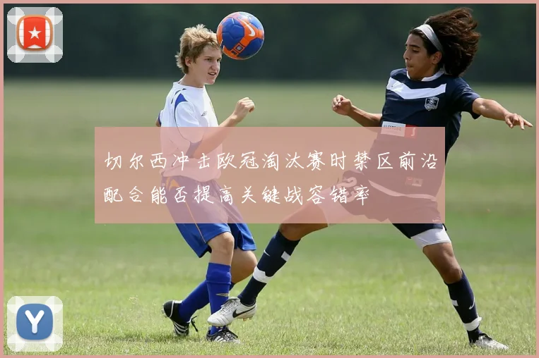 切尔西冲击欧冠淘汰赛时禁区前沿配合能否提高关键战容错率