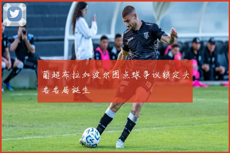 葡超布拉加波尔图点球争议锁定头名名局诞生