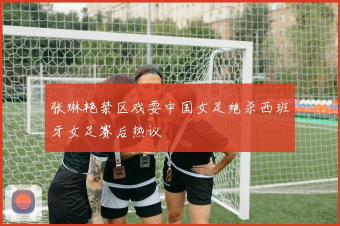 张琳艳禁区戏耍中国女足绝杀西班牙女足赛后热议