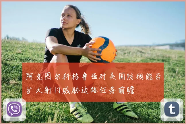 阿克图尔科格鲁面对美国防线能否扩大射门威胁边路任务前瞻