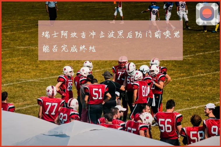 瑞士阿坎吉冲击波黑后防门前嗅觉能否完成终结