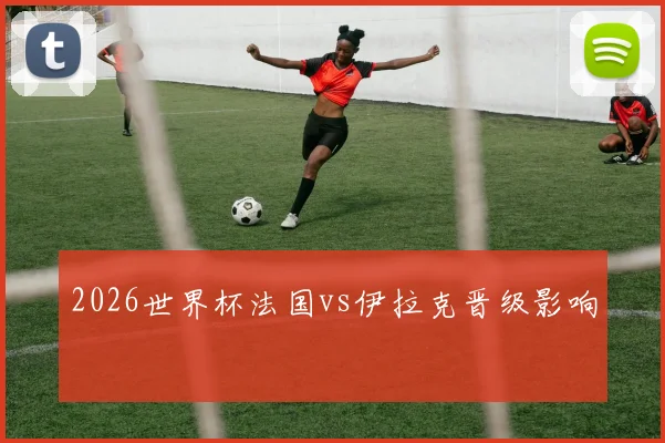 2026世界杯法国vs伊拉克晋级影响