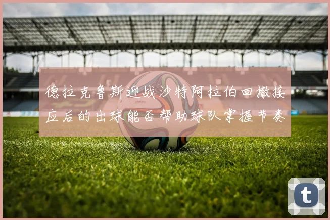 德拉克鲁斯迎战沙特阿拉伯回撤接应后的出球能否帮助球队掌握节奏